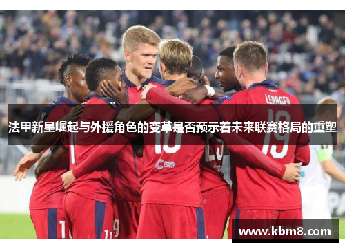 法甲新星崛起与外援角色的变革是否预示着未来联赛格局的重塑