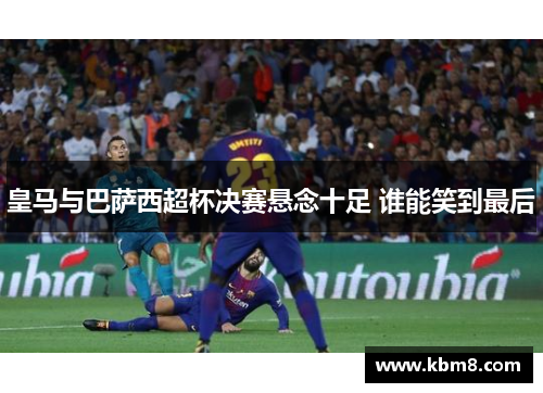 皇马与巴萨西超杯决赛悬念十足 谁能笑到最后