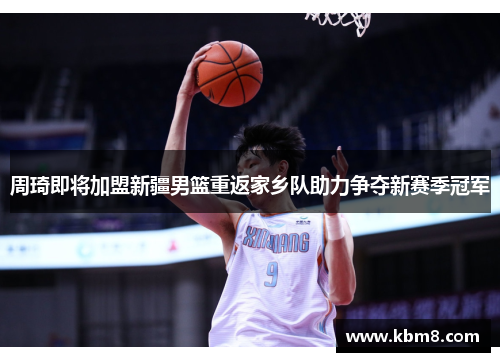 周琦即将加盟新疆男篮重返家乡队助力争夺新赛季冠军