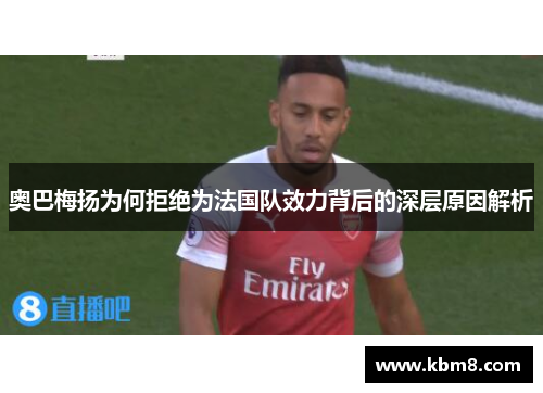 奥巴梅扬为何拒绝为法国队效力背后的深层原因解析 奥巴梅扬为何拒绝为法国队效力背后的深层原因解析